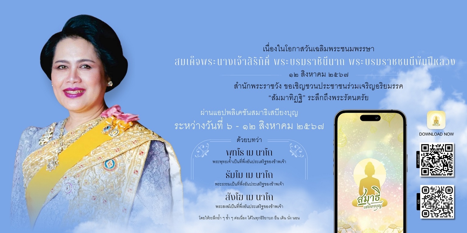 สำนักพระราชวัง ขอเชิญชวนประชาชนร่วมเจริญอริยมรรค “สัมมาทิฏฐิ” ระลึกถึงพระรัตนตรัย ว่าเป็นสรณะที่พึ่งที่ยึดถือ อันเป็นทางเป็นธรรมที่พระพุทธองค์ได้ตรัสไว้โดยชอบ เพื่อถวายเป็นพระราชกุศล แด่สมเด็จพระนางเจ้าสิริกิติ์ พระบรมราชินีนาถ พระบรมราชชนนีพันปีหลวง เนื่องในโอกาสวันเฉลิมพระชนมพรรษา ๑๒ สิงหาคม ๒๕๖๗ ผ่านแอปพลิเคชัน “สมาธิเสบียงบุญ”