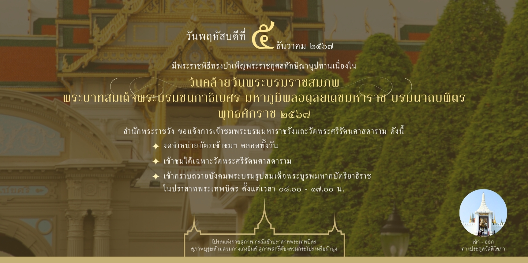 สำนักพระราชวัง แจ้งช่วงเปิดเข้าชมพระบรมมหาราชวัง และวัดพระศรีรัตนศาสดาราม ในวันพฤหัสบดี ที่ ๕ ธันวาคม ๒๕๖๗ เนื่องจากมีพระราชพิธีทรงบำเพ็ญพระราชกุศลทักษิณานุปทาน เนื่องในวันคล้ายวันพระบรมราชสมภพ พระบาทสมเด็จพระบรมชนกาธิเบศร มหาภูมิพลอดุลยเดชมหาราช บรมนาถบพิตร