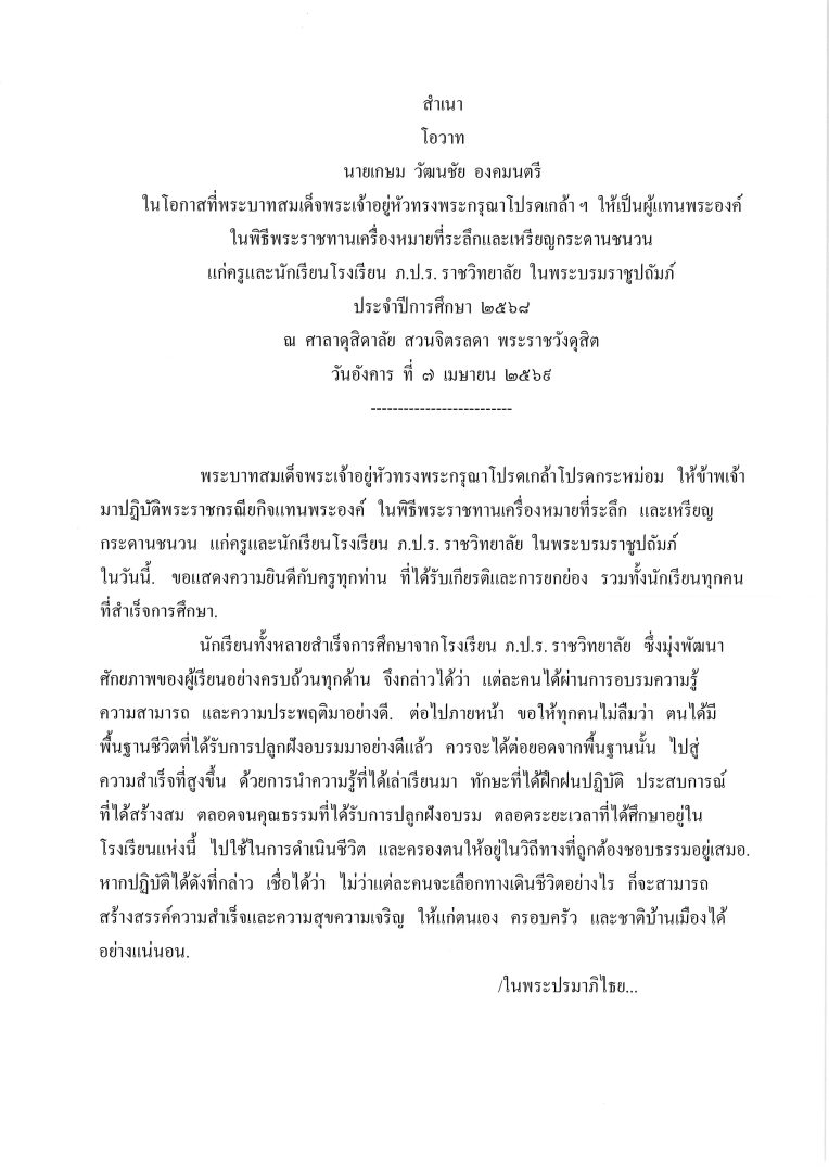 โอวาท นายเกษม  วัฒนชัย  องคมนตรี ในโอกาสที่พระบาทสมเด็จพระเจ้าอยู่หัวทรงพระกรุณาโปรดเกล้า ฯ  ให้เป็นผู้แทนพระองค์ ในพิธีพระราชทานเครื่องหมายที่ระลึกและเหรียญกระดานชนวน แก่ครูและนักเรียนโรงเรียน  ภ.ป.ร. ราชวิทยาลัย  ในพระบรมราชูปถัมภ์ ประจำปีการศึกษา  2568 ณ  ศาลาดุสิดาลัย  สวนจิตรลดา  พระราชวังดุสิต วันอังคาร  ที่  7  เมษายน  2569